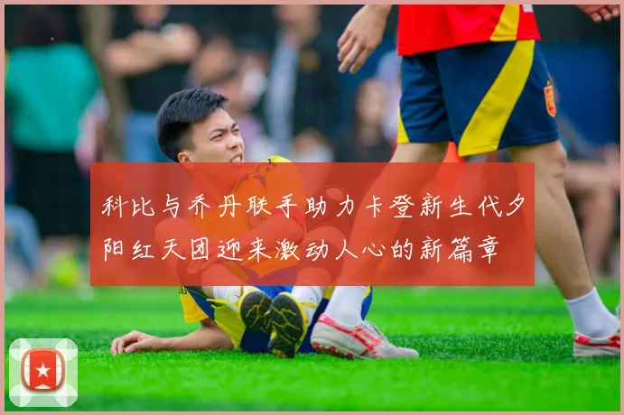 科比与乔丹联手助力卡登新生代夕阳红天团迎来激动人心的新篇章