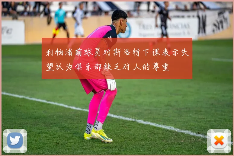 利物浦前球员对斯洛特下课表示失望认为俱乐部缺乏对人的尊重