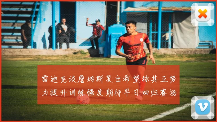 雷迪克谈詹姆斯复出希望称其正努力提升训练强度期待早日回归赛场