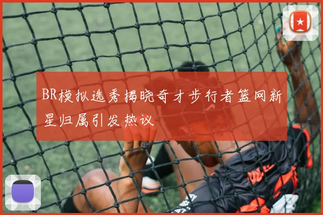BR模拟选秀揭晓奇才步行者篮网新星归属引发热议