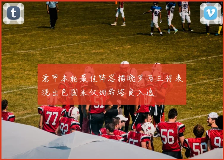 意甲本轮最佳阵容揭晓罗马三将表现出色国米仅姆希塔良入选