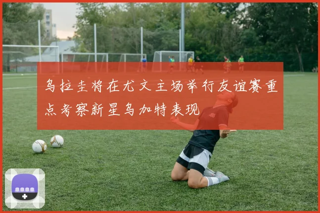 乌拉圭将在尤文主场举行友谊赛重点考察新星乌加特表现