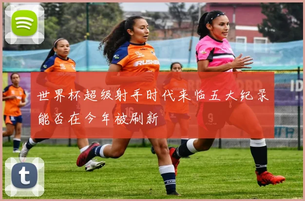 世界杯超级射手时代来临五大纪录能否在今年被刷新