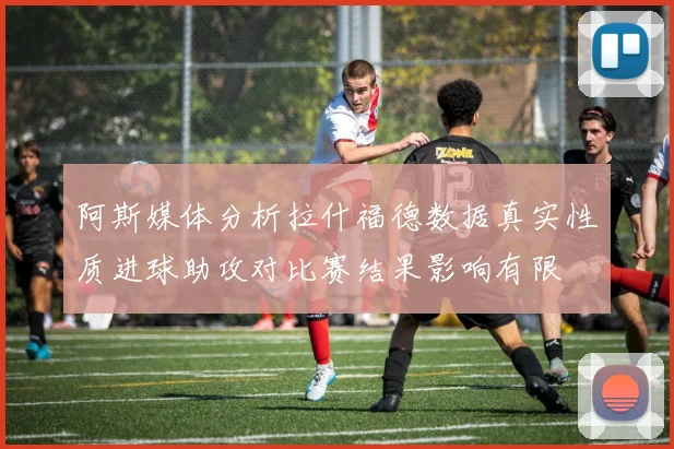阿斯媒体分析拉什福德数据真实性质进球助攻对比赛结果影响有限