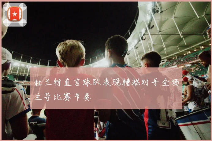 杜兰特直言球队表现糟糕对手全场主导比赛节奏