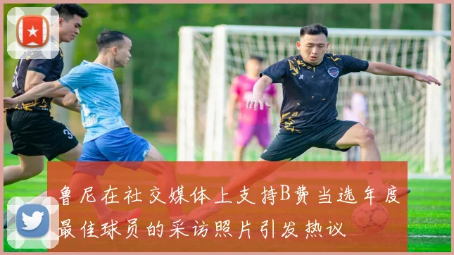 鲁尼在社交媒体上支持B费当选年度最佳球员的采访照片引发热议