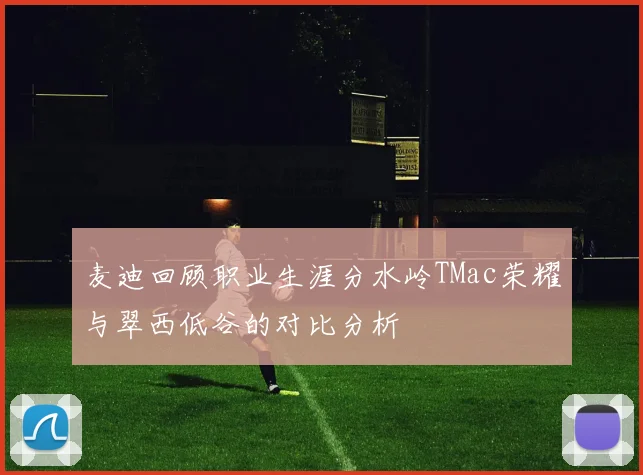 麦迪回顾职业生涯分水岭TMac荣耀与翠西低谷的对比分析