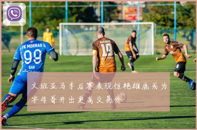 文班亚马季后赛表现惊艳雄鹿或为字母哥开出更高交易价