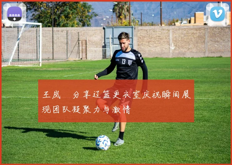 王岚嵚分享辽篮更衣室庆祝瞬间展现团队凝聚力与激情
