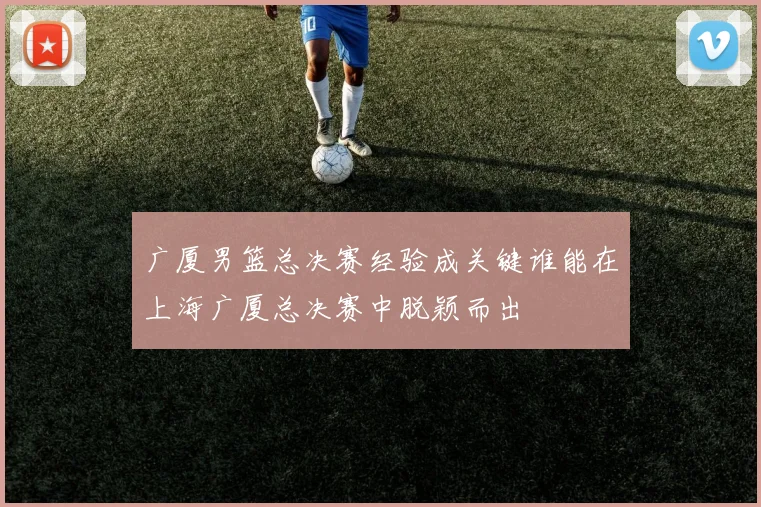 广厦男篮总决赛经验成关键谁能在上海广厦总决赛中脱颖而出