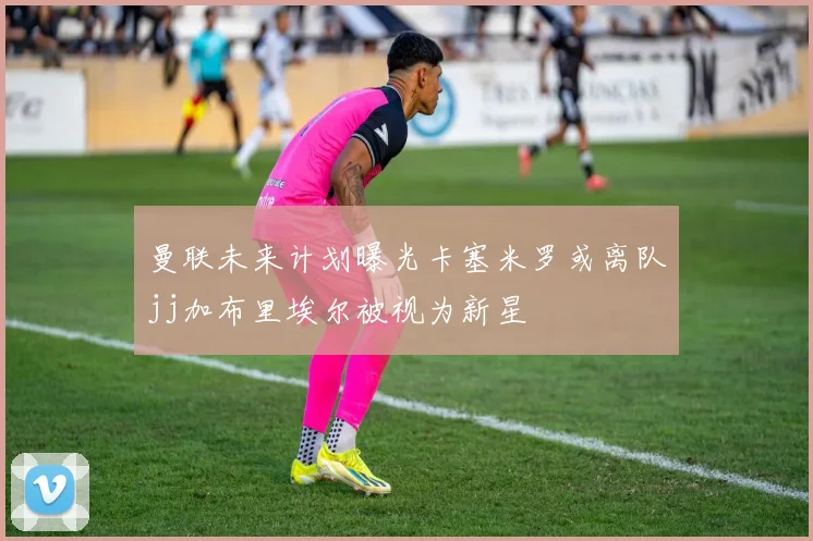 曼联未来计划曝光卡塞米罗或离队jj加布里埃尔被视为新星